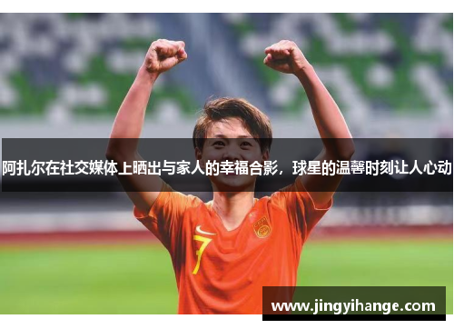 阿扎尔在社交媒体上晒出与家人的幸福合影，球星的温馨时刻让人心动